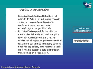 ¿QUÉ ES LA EXPORTACIÓN?
• Exportación definitiva. Definida en el
artículo 102 de la Ley Aduanera como la
salida de mercancías del territorio
nacional para permanecer en el
extranjero por tiempo ilimitado.
• Exportación temporal. Es la salida de
mercancías del territorio nacional para
retornar posteriormente al país. Se
realiza con el objeto de permanecer en el
extranjero por tiempo limitado y con una
finalidad específica, para retornar al país
en el mismo estado, o para elaboración,
transformación o reparación.

¿QUÉ ES LA
EXPORTACIÓN?

Fuente: GUÍA BÁSICA DEL
EXPORTADOR. BANCOMEXT

 
