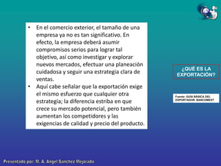 • En el comercio exterior, el tamaño de una
empresa ya no es tan significativo. En
efecto, la empresa deberá asumir
compromisos serios para lograr tal
objetivo, así como investigar y explorar
nuevos mercados, efectuar una planeación
cuidadosa y seguir una estrategia clara de
ventas.
• Aquí cabe señalar que la exportación exige
el mismo esfuerzo que cualquier otra
estrategia; la diferencia estriba en que
crece su mercado potencial, pero también
aumentan los competidores y las
exigencias de calidad y precio del producto.

¿QUÉ ES LA
EXPORTACIÓN?

Fuente: GUÍA BÁSICA DEL
EXPORTADOR. BANCOMEXT

 