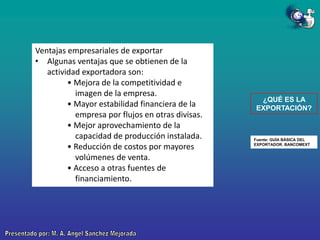 Ventajas empresariales de exportar
• Algunas ventajas que se obtienen de la
actividad exportadora son:
• Mejora de la competitividad e
imagen de la empresa.
• Mayor estabilidad financiera de la
empresa por flujos en otras divisas.
• Mejor aprovechamiento de la
capacidad de producción instalada.
• Reducción de costos por mayores
volúmenes de venta.
• Acceso a otras fuentes de
financiamiento.

¿QUÉ ES LA
EXPORTACIÓN?

Fuente: GUÍA BÁSICA DEL
EXPORTADOR. BANCOMEXT

 
