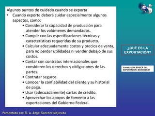 Algunos puntos de cuidado cuando se exporta
• Cuando exporte deberá cuidar especialmente algunos
aspectos, como:
• Considerar la capacidad de producción para
atender los volúmenes demandados.
• Cumplir con las especificaciones técnicas y
características requeridas de su producto.
• Calcular adecuadamente costos y precios de venta,
para no perder utilidades ni vender debajo de sus
costos.
• Contar con contratos internacionales que
consideren los derechos y obligaciones de las
partes.
• Contratar seguros.
• Conocer la confiabilidad del cliente y su historial
de pago.
• Usar (adecuadamente) cartas de crédito.
• Aprovechar los apoyos de fomento a las
exportaciones del Gobierno Federal.

¿QUÉ ES LA
EXPORTACIÓN?

Fuente: GUÍA BÁSICA DEL
EXPORTADOR. BANCOMEXT

 