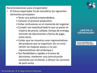 Recomendaciones para el exportador
• El futuro exportador ha de considerar los siguientes
elementos principales:
• Tener una actitud emprendedora.
• Conocer el proceso productivo.
• Evitar confusiones en el momento de negociar.
• Cumplir con exactitud todo lo que se pacte en
materia de precio, calidad, tiempo de entrega,
remisión de documentos y forma de pago,
entre otros.
• Cuidar que las muestras sean representativas
del producto que se exportará. (Es un error
remitir las mejores piezas si no son
representativas del embarque.)
• Dar flexibilidad y rapidez a la toma de
decisiones, mantener una comunicación
constante con el cliente, y ofrecer los servicios
de post-venta.

¿QUÉ ES LA
EXPORTACIÓN?

Fuente: GUÍA BÁSICA DEL
EXPORTADOR. BANCOMEXT

 