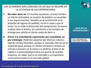 LOS 20 ERRORES MÁS COMUNES EN LOS QUE SE INCURRE EN
LA ACTIVIDAD DE LAS EXPORTACIONES
1.

2.

No saber decir no. En muchas ocasiones, al estar frente a
un cliente extranjero, se aceptan de palabra sus acuerdos
o sus requerimientos, basados en el sentimiento (o la
emoción de lograra un pedido), no en la razón y por lo
tanto, no se mide la dimensión del compromiso. Es bueno
analizar bien el diseño, los volúmenes y los tiempos de
entrega que solicita el cliente antes de decir sí.
Entrar a la actividad de exportación por casualidad, no
por estrategia. Podemos exportar por diversas razones:
tipo de cambio favorable, porque el mercado interno ya no
responde igual, porque un cliente extranjero compra un
artículo nacional y se le envía a su destino, o bien se da
cabida a cuanto extranjero toca a la puerta de nuestra
empresa, sin saber cual es su mercado y su trayectoria
como comerciante en el mercado global.

¿QUÉ ES LA
EXPORTACIÓN?

Fuente: GUÍA BÁSICA DEL
EXPORTADOR. BANCOMEXT

 