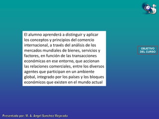 El alumno aprenderá a distinguir y aplicar
los conceptos y principios del comercio
internacional, a través del análisis de los
mercados mundiales de bienes, servicios y
factores, en función de las transacciones
económicas en ese entorno, que accionan
las relaciones comerciales, entre los diversos
agentes que participan en un ambiente
global, integrado por los países y los bloques
económicos que existen en el mundo actual

OBJETIVO
DEL CURSO

 