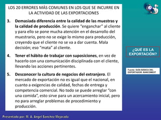 LOS 20 ERRORES MÁS COMUNES EN LOS QUE SE INCURRE EN
LA ACTIVIDAD DE LAS EXPORTACIONES
3.

4.

5.

Demasiada diferencia entre la calidad de las muestras y
la calidad de producción. Se quiere “enganchar” al cliente
y para ello se pone mucha atención en el desarrollo del
muestrario, pero no se exige lo mismo para producción,
creyendo que el cliente no se va a dar cuenta. Mala
decisión; eso “mata” al cliente.
Tener el hábito de trabajar con suposiciones, en vez de
hacerlo con una comunicación disciplinada con el cliente,
llevando las acciones pertinentes.
Desconocer la cultura de negocios del extranjero. El
mercado de exportación no es igual que el nacional, en
cuanto a exigencias de calidad, fechas de entrega y
competencia comercial. No todo se puede arreglar “con
una comida”, esto sirve para un acercamiento inicial, pero
no para arreglar problemas de procedimiento y
producción.

¿QUÉ ES LA
EXPORTACIÓN?

Fuente: GUÍA BÁSICA DEL
EXPORTADOR. BANCOMEXT

 