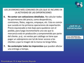 LOS 20 ERRORES MÁS COMUNES EN LOS QUE SE INCURRE EN
LA ACTIVIDAD DE LAS EXPORTACIONES
6.

7.

No contar con cotizaciones detalladas. No calcular todos
los pormenores del precio, como desperdicios,
comisiones, fletes, seguros, empaque, etc. Esto es común
que suceda en las primeras operaciones de exportación.
Precio equivocado o más bajo para quedarse con el
pedido, para luego incrementarlo una vez que la
mercancía está en producción y comprometido por parte
del cliente. p.ej.: en ventas por catálogo se tiene que
pagar un sobreprecio con tal de tener acceso a los
clientes y que la imagen de la marca no tenga fallas.
No contemplar todos los imprevistos que pueden afectar
una entrega a tiempo.

¿QUÉ ES LA
EXPORTACIÓN?

Fuente: GUÍA BÁSICA DEL
EXPORTADOR. BANCOMEXT

 