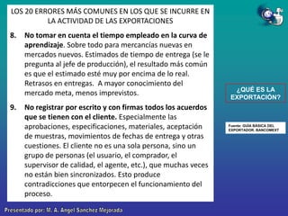 LOS 20 ERRORES MÁS COMUNES EN LOS QUE SE INCURRE EN
LA ACTIVIDAD DE LAS EXPORTACIONES
8.

9.

No tomar en cuenta el tiempo empleado en la curva de
aprendizaje. Sobre todo para mercancías nuevas en
mercados nuevos. Estimados de tiempo de entrega (se le
pregunta al jefe de producción), el resultado más común
es que el estimado esté muy por encima de lo real.
Retrasos en entregas. A mayor conocimiento del
mercado meta, menos imprevistos.
No registrar por escrito y con firmas todos los acuerdos
que se tienen con el cliente. Especialmente las
aprobaciones, especificaciones, materiales, aceptación
de muestras, movimientos de fechas de entrega y otras
cuestiones. El cliente no es una sola persona, sino un
grupo de personas (el usuario, el comprador, el
supervisor de calidad, el agente, etc.), que muchas veces
no están bien sincronizados. Esto produce
contradicciones que entorpecen el funcionamiento del
proceso.

¿QUÉ ES LA
EXPORTACIÓN?

Fuente: GUÍA BÁSICA DEL
EXPORTADOR. BANCOMEXT

 