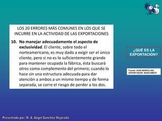 LOS 20 ERRORES MÁS COMUNES EN LOS QUE SE
INCURRE EN LA ACTIVIDAD DE LAS EXPORTACIONES
10. No manejar adecuadamente el aspecto de
exclusividad. El cliente, sobre todo el
norteamericano, es muy dado a exigir ser el único
cliente, pero si no es lo suficientemente grande
para mantener ocupada la fábrica, ésta buscará
otros como complemento del primero; cuando lo
hace sin una estructura adecuada para dar
atención a ambos a un mismo tiempo y de forma
separada, se corre el riesgo de perder a los dos.

¿QUÉ ES LA
EXPORTACIÓN?

Fuente: GUÍA BÁSICA DEL
EXPORTADOR. BANCOMEXT

 