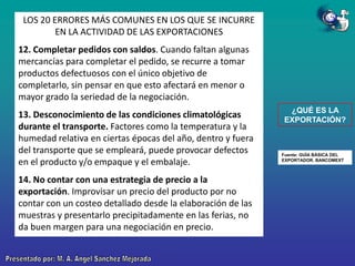 LOS 20 ERRORES MÁS COMUNES EN LOS QUE SE INCURRE
EN LA ACTIVIDAD DE LAS EXPORTACIONES
12. Completar pedidos con saldos. Cuando faltan algunas
mercancías para completar el pedido, se recurre a tomar
productos defectuosos con el único objetivo de
completarlo, sin pensar en que esto afectará en menor o
mayor grado la seriedad de la negociación.

13. Desconocimiento de las condiciones climatológicas
durante el transporte. Factores como la temperatura y la
humedad relativa en ciertas épocas del año, dentro y fuera
del transporte que se empleará, puede provocar defectos
en el producto y/o empaque y el embalaje.
14. No contar con una estrategia de precio a la
exportación. Improvisar un precio del producto por no
contar con un costeo detallado desde la elaboración de las
muestras y presentarlo precipitadamente en las ferias, no
da buen margen para una negociación en precio.

¿QUÉ ES LA
EXPORTACIÓN?

Fuente: GUÍA BÁSICA DEL
EXPORTADOR. BANCOMEXT

 