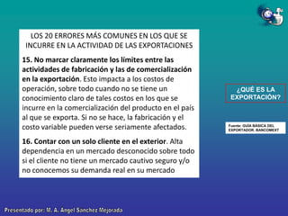 LOS 20 ERRORES MÁS COMUNES EN LOS QUE SE
INCURRE EN LA ACTIVIDAD DE LAS EXPORTACIONES
15. No marcar claramente los límites entre las
actividades de fabricación y las de comercialización
en la exportación. Esto impacta a los costos de
operación, sobre todo cuando no se tiene un
conocimiento claro de tales costos en los que se
incurre en la comercialización del producto en el país
al que se exporta. Si no se hace, la fabricación y el
costo variable pueden verse seriamente afectados.
16. Contar con un solo cliente en el exterior. Alta
dependencia en un mercado desconocido sobre todo
si el cliente no tiene un mercado cautivo seguro y/o
no conocemos su demanda real en su mercado

¿QUÉ ES LA
EXPORTACIÓN?

Fuente: GUÍA BÁSICA DEL
EXPORTADOR. BANCOMEXT

 