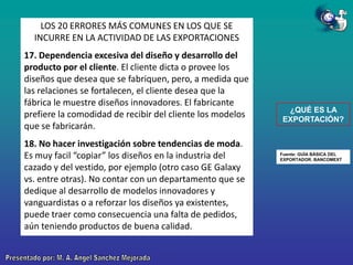 LOS 20 ERRORES MÁS COMUNES EN LOS QUE SE
INCURRE EN LA ACTIVIDAD DE LAS EXPORTACIONES
17. Dependencia excesiva del diseño y desarrollo del
producto por el cliente. El cliente dicta o provee los
diseños que desea que se fabriquen, pero, a medida que
las relaciones se fortalecen, el cliente desea que la
fábrica le muestre diseños innovadores. El fabricante
prefiere la comodidad de recibir del cliente los modelos
que se fabricarán.
18. No hacer investigación sobre tendencias de moda.
Es muy facil “copiar” los diseños en la industria del
cazado y del vestido, por ejemplo (otro caso GE Galaxy
vs. entre otras). No contar con un departamento que se
dedique al desarrollo de modelos innovadores y
vanguardistas o a reforzar los diseños ya existentes,
puede traer como consecuencia una falta de pedidos,
aún teniendo productos de buena calidad.

¿QUÉ ES LA
EXPORTACIÓN?

Fuente: GUÍA BÁSICA DEL
EXPORTADOR. BANCOMEXT

 