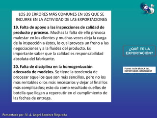 LOS 20 ERRORES MÁS COMUNES EN LOS QUE SE
INCURRE EN LA ACTIVIDAD DE LAS EXPORTACIONES
19. Falta de apoyo a las inspecciones de calidad de
producto y proceso. Muchas la falta de ello provoca
malestar en los clientes y muchas veces deja la carga
de la inspección a éstos, lo cual provoca un freno a las
negociaciones y a la fluidez del producto. Es
importante saber que la calidad es responsabilidad
absoluta del fabricante.
20. Falta de disciplina en la homogenización
adecuada de modelos. Se tiene la tendencia de
procesar aquellos que son más sencillos, pero no los
más rentables o los más necesarios y dejar al final los
más complicados; esto da como resultado cuellos de
botella que llegan a repercutir en el cumplimiento de
las fechas de entrega.

¿QUÉ ES LA
EXPORTACIÓN?

Fuente: GUÍA BÁSICA DEL
EXPORTADOR. BANCOMEXT

 