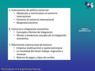 5. Instrumentos de política comercial
• Obstáculos y restricciones al comercio
internacional
• Fomento al comercio internacional
• Neoproteccionismo
6. Comercio e integración económica
• Concepto y formas de integración
• Efectos y tendencias actuales de la integración
económica
7. Movimiento internacional de factores
• Empresa multinacional y capital extranjero
• La movilidad del factor trabajo: migración y
remesas
• Balanza de pagos y tipos de cambio

TEMAS A
DESARROLLAR

 