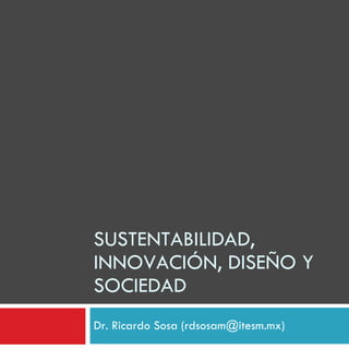 SUSTENTABILIDAD, INNOVACIÓN, DISEÑO Y SOCIEDAD Dr. Ricardo Sosa (rdsosam@itesm.mx) 