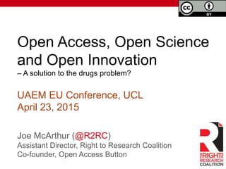 Open Access, Open Science
and Open Innovation
– A solution to the drugs problem?
Joe McArthur (@R2RC)
Assistant Director, Right to Research Coalition
Co-founder, Open Access Button
UAEM EU Conference, UCL
April 25, 2015
 