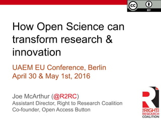How Open Science can
transform research &
innovation
Joe McArthur (@R2RC)
Assistant Director, Right to Research Coalition
Co-founder, Open Access Button
UAEM EU Conference, Berlin
April 30 & May 1st, 2016
 