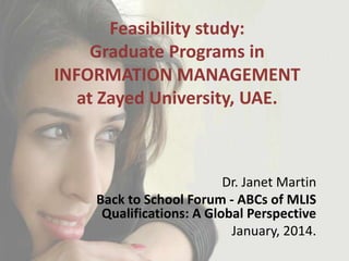 Feasibility study:
Graduate Programs in
INFORMATION MANAGEMENT
at Zayed University, UAE.

Dr. Janet Martin
Back to School Forum - ABCs of MLIS
Qualifications: A Global Perspective
January, 2014.

 