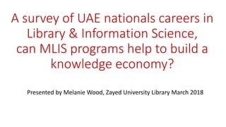 A survey of UAE nationals careers in
Library & Information Science,
can MLIS programs help to build a
knowledge economy?
Presented by Melanie Wood, Zayed University Library March 2018
 