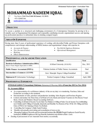 Mohammad Nadeem Iqbal – Curriculum Vitae 
MOHAMMAD NADEEM IQBAL 
 Visa Status: Visit Visa (Valid till January 12, 2015) 
 +971-528987166 
nadim.iqbal@yahoo.com 
OBJJECTIIVE 
To secure a position in a structured and challenging environment of a Contemporary Enterprise by proving to be a 
valuable asset in Organizational Development and responsibly contributing towards organizational success and ripening 
my professional practices to substantiate ideas in attaining assigned targets. 
AREAS OF EXPERTIISE 
Having more than 8 years of professional experience of working with diversified Public and Private Enterprises with 
comprehensive and strategic understanding of HRM, business and organizational change with expertise in: 
 Accounts & Finance 
 Tax ( Income & Sales) 
 Banking 
 HR & Administration 
 Pay Roll & Employee Relations 
 Operational Management 
PROFESSIIONAL AND ACADEMIIC EDUCATIION 
Qualification Institute Year 
Bachelor in Business Administration (BBA) 
Hons 4 Years Degree Equivalent to MBA 
Al Khair University (AJ & K) Dec, 2013 
Public Finance Accountant (PIPFA) Pakistan Institute of Public Finance Accountants Final 
Intermediate in Commere ( I.COM) Govt. Munciple Degree College,Faisalabad 2001 
Diploma in IT (Information Technology) Pasban Computer College, Faisalabad April, 2000 
PROFESSIIONAL EXPERIIENCE 
ITTEHAD GROUP Faisalabad, Pakistan (Spinning & Weaving Mills) (From Jan 2011 to Nov 2014) 
Sr. Accounts Officer 
 As a representative of a well-known industry of the era my duty is to monitoring Purchase, Sales and 
Production according to the standards 
 Documentation of sales, purchase and production Including Sales Register and Purchase Register. 
 Control and monitor the Data Entry of all Kind of Cash, Bank and Journal Vouchers in Dos Based, Visual 
Basic, Oracle and Windows Based Accounting Software. 
 Controlling of all kind of Income Tax & Sales Tax Matters, E-Filling of Sales Tax & Income Tax (withholding 
tax) Challan and E-Filling of Annually, Quarterly and Monthly Tax Returns of Sec 149 & 165. Filling and Data 
Entry of PRAL for Claiming of Sales Tax Refund. 
 Controlling the Company’s Daily Funds Position. 
 Monthly and annually stock taking and reconciliation of stores at site. 
 Managing Employee Records and Governmental Institutes like PESSI (Punjab Employees Social Security 
Institution), EOBI (Employees Old Age Benefits Institution) and all labor affairs / cases. 
 Dealing of procurement of raw materials from market, occasionally. 
 