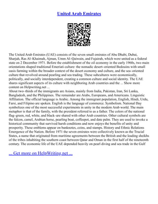 United Arab Emirates
The United Arab Emirates (UAE) consists of the seven small emirates of Abu Dhabi, Dubai,
Sharjah, Ras Al–Khaimah, Ajman, Umm Al–Qaiwain, and Fujairah, which were united as a federal
state on 2 December 1971. Before the establishment of the oil economy in the early 1960s, two main
orientations shaped traditional Emeriati culture: the nomadic desert–oriented Bedouins with small
oasis farming within the broader context of the desert economy and culture, and the sea–oriented
culture that revolved around pearling and sea trading. These subcultures were economically,
politically, and socially interdependent, creating a common culture and social identity. The UAE
shares significant aspects of its culture with neighboring Arab countries and the ... Show more
content on Helpwriting.net ...
About two–thirds of the immigrants are Asians, mainly from India, Pakistan, Iran, Sri Lanka,
Bangladesh, and the Philippines. The remainder are Arabs, Europeans, and Americans. Linguistic
Affiliation. The official language is Arabic. Among the immigrant population, English, Hindi, Urdu,
Farsi, and Filipino are spoken. English is the language of commerce. Symbolism. National Day
symbolizes one of the most successful experiments in unity in the modern Arab world. The main
metaphor is that of the family, with the president referred to as a father. The colors of the national
flag–green, red, white, and black–are shared with other Arab countries. Other cultural symbols are
the falcon, camel, Arabian horse, pearling boat, coffeepot, and date palm. They are used to invoke a
historical community that survived harsh conditions and now enjoys the benefits of unity and
prosperity. These emblems appear on banknotes, coins, and stamps. History and Ethnic Relations
Emergence of the Nation. Before 1971 the seven emirates were collectively known as the Trucial
States, a name that originated from maritime agreements between the British and the leading sheikhs
of the tribes inhabiting the southern coast between Qatar and Oman in the first half of the nineteenth
century. The economic life of the UAE depended heavily on pearl diving and sea trade in the Gulf
... Get more on HelpWriting.net ...
 