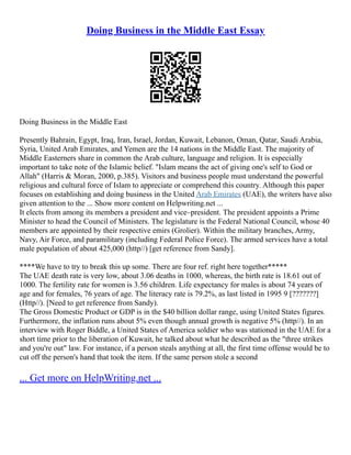 Doing Business in the Middle East Essay
Doing Business in the Middle East
Presently Bahrain, Egypt, Iraq, Iran, Israel, Jordan, Kuwait, Lebanon, Oman, Qatar, Saudi Arabia,
Syria, United Arab Emirates, and Yemen are the 14 nations in the Middle East. The majority of
Middle Easterners share in common the Arab culture, language and religion. It is especially
important to take note of the Islamic belief. "Islam means the act of giving one's self to God or
Allah" (Harris & Moran, 2000, p.385). Visitors and business people must understand the powerful
religious and cultural force of Islam to appreciate or comprehend this country. Although this paper
focuses on establishing and doing business in the United Arab Emirates (UAE), the writers have also
given attention to the ... Show more content on Helpwriting.net ...
It elects from among its members a president and vice–president. The president appoints a Prime
Minister to head the Council of Ministers. The legislature is the Federal National Council, whose 40
members are appointed by their respective emirs (Grolier). Within the military branches, Army,
Navy, Air Force, and paramilitary (including Federal Police Force). The armed services have a total
male population of about 425,000 (http//) [get reference from Sandy].
****We have to try to break this up some. There are four ref. right here together*****
The UAE death rate is very low, about 3.06 deaths in 1000, whereas, the birth rate is 18.61 out of
1000. The fertility rate for women is 3.56 children. Life expectancy for males is about 74 years of
age and for females, 76 years of age. The literacy rate is 79.2%, as last listed in 1995 9 [???????]
(Http//). [Need to get reference from Sandy).
The Gross Domestic Product or GDP is in the $40 billion dollar range, using United States figures.
Furthermore, the inflation runs about 5% even though annual growth is negative 5% (http//). In an
interview with Roger Biddle, a United States of America soldier who was stationed in the UAE for a
short time prior to the liberation of Kuwait, he talked about what he described as the "three strikes
and you're out" law. For instance, if a person steals anything at all, the first time offense would be to
cut off the person's hand that took the item. If the same person stole a second
... Get more on HelpWriting.net ...
 