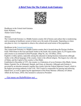 A Brief Note On The United Arab Emirates
Healthcare in the United Arab Emirates
Katie Williams
Alaska Career College
Abstract
The United Arab Emirates is a Middle Eastern country full of history and culture that is modernizing
and revamping its healthcare system to better serve the needs of the people. Depending on where
one plans to visit, it is important to observe the cultural and social norms of the population.
Healthcare in the United Arab Emirates
The United Arab Emirates is a Middle Eastern country that is located along the Persian (Arabian
Gulf). With Oman to the East and Saudi Arabia to the South, this country spans 32,278 square miles
and is home to an estimated 8,264,070 people. (Map XL, Inc. US Office, 2016).
English is widely spoken, especially among the educated or during business transactions although
Arabic is the official language of the country. Islam is the official religion. The largest city is the city
of Dubai, and the Capitol of the country is Abu Dhabi.
Established in December of 1971, the country is a Federation of seven Emirates (Abu Dhabi, Ajman,
Dubai, Fujairah, Pas–al–Khaimah, Sharjah, and Umm–al–Quwain). Although each Emirate is
governed by an absolute monarch, together they jointly form the Federal Supreme Council, which is
the highest governing authority in the UAE. This Council is responsible for passing and enforcing
federal laws, as well as approving the appointment of the Prime Minister. (Ministry of Cabinet
Affairs & the Future, 2016). One monarch is selected as President
... Get more on HelpWriting.net ...
 