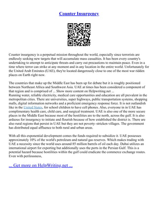 Counter Insurgency
Counter insurgency is a perpetual mission throughout the world, especially since terrorists are
endlessly seeking new targets that will accumulate mass casualties. It has been every country's
undertaking to attempt to anticipate threats and carry out precautions to maintain peace. Even in a
time where terror can strike at any moment and in any location in the entire world. Unfortunately for
the United Arab Emirates (UAE), they're located dangerously close to one of the most war ridden
places on Earth right now.
The countries that make up the Middle East has been up for debate but it is roughly positioned
between Northeast Africa and Southwest Asia. UAE at times has been considered a component of
that region and is comprised of ... Show more content on Helpwriting.net ...
Running water, reliable electricity, medical care opportunities and education are all prevalent in the
metropolitan cities. There are universities, super highways, public transportation systems, shopping
malls, digital information networks and a proficient emergency response force. It is not outlandish
like in the United States, for school children to have cell phones. Also, everyone in in UAE has
complimentary health care, child care, and surgical treatment. UAE is also one of the more secure
places in the Middle East because most of the hostilities are to the north, across the gulf. It is also
arduous for insurgency to initiate and flourish because of how established the district is. There are
also rural regions that persist in UAE but they are not poverty–stricken villages. The government
has distributed equal affluence to both rural and urban areas.
With all this exponential development comes the funds required to subsidize it. UAE possesses
approximately 10% of the world's petroleum and natural gas reserves. Which makes trading with
UAE a necessity since the world uses around 85 million barrels of oil each day. Dubai utilizes an
international airport for exporting but additionally uses the ports in the Persian Gulf. This is a
potential hazard because hostilities within the gulf could eradicate the commerce exchange routes.
Even with perilousness,
... Get more on HelpWriting.net ...
 