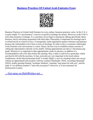 Business Practices Of United Arab Emirates Essay
Business Practices in United Arab Emirates In every culture, business practices varies. In the U.S. it
is quite simple "it 's just business" a service or good in exchange for money. However, in the UAE is
more than monetary exchange. It is customary not to begin a meeting by talking specifically about
business, but by becoming acquainted with each other. Punctuality is important for meetings and it
is critical not be in a hurry to leave. Consequently, trade negotiation requires tolerance and patience
because the relationship evolve from a series of meetings. In order to have a customer relationship
in the Emirates oral conversation is a must. Hence, the best way to establish contact consists of
calling the representative directly on his mobile. Setting appointments are above a Secretaries pay
grade. Moreover it is important to take appointments weeks in advance, in addition it is
recommended to call a few days before the meeting. Plus, a letter is said to be a good idea, which
can then be left with the secretary. In fact, networks are very important in the local culture.
Furthermore, all the big businessmen hold "a weekly Majlis, a sort of a meeting where one can go
without an appointment and socialize with key contacts"(Santander, 2016). According Santander
(2016), Arabic greeting formula "essalamu 'aleikum", meaning "may peace be with you", and the
reply is "wa aleikum essalam" ("and with you peace"). However, it is not customary for
businessmen to greet
... Get more on HelpWriting.net ...
 