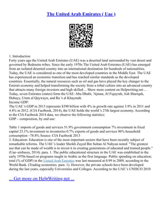 The United Arab Emirates ( Uae )
1. Introduction
Forty years ago the United Arab Emirates (UAE) was a deserted land surrounded by vast desert and
governed by Bedouins tribes. Since the early 1970s The United Arab Emirates (UAE) has emerged
from an isolated deserted country into an international destination for hundreds of nationalities.
Today, the UAE is considered as one of the most developed countries in the Middle East. The UAE
has experienced an economic transition and has reached similar standards as the developed
countries. Essentially, the natural resources such as oil and gas have played the key changer to the
Emirati economy and helped transforming the society from a tribal culture into an advanced country
that attracts many foreign investors and high skilled ... Show more content on Helpwriting.net ...
Today, seven Emirates (states) form the UAE: Abu Dhabi, 'Ajman, Al Fujayrah, Ash Shariqah,
Dubayy, Umm al Qaywayn, and Ra 's al Khaymah.
Income GDP:
The UAE 's GDP in 2013 represents $390 billion with 4% in growth rate against 3.9% in 2011 and
4.4% in 2012. (CIA Factbook, 2014), the UAE holds the world 's 27th largest economy. According
to the CIA Factbook 2014 data, we observe the following statistics:
GDP – composition, by end use:
Table 1 imports of goods and services 51.9% government consumption 7% investment in fixed
capital 23.1% investment in inventories 0.7% exports of goods and services 96% household
consumption –78.8% Source: CIA Factbook 2013
3. Education: Education is one of the most important sectors that have been recently subject of
remarkable reforms. The UAE 's leader Sheikh Zayed Bin Sultan Al Nahyan noted: "The greatest
use that can be made of wealth is to invest it in creating generations of educated and trained people."
(Uae–embassy, 2014). para. 1. The public educational structure in the UAE was established in the
early 1970s based on programs taught in Arabic as the first language. Public spending on education;
total (% of GDP) in the United Arab Emirates was last measured at 0.99 in 2009, according to the
World Bank. (Trading economies. para. 1). However, the private schools have been developed
during the last years, especially Universities and Colleges. According to the UAE 's UNISCO 2010
... Get more on HelpWriting.net ...
 