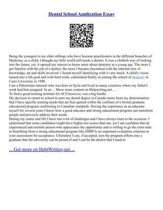 Dental School Application Essay
Being the youngest to my elder siblings who have become practitioners in the different branches of
Medicine, as a child, I thought my little world still needs a dentist. It was a childish way of looking
into the future, yet, it opened my interest to know more about dentistry at a young age. The more I
got familiar with the job of a dentist, the more I became fascinated with the inherent mix of
knowledge, art and skills involved. I found myself identifying with it very much. A child's vision
turned into a life goal and with hard work, culminated finally in joining the school of dentistry in
Cairo University in 1990.
I am a Palestinian national who was born in Syria and lived in many countries where my father's
work had him assigned. In an ... Show more content on Helpwriting.net ...
To find a good training institute for ACS however, was a big hurdle.
My decision to return to school to earn my dental degree in Canada stems from my determination
that I have specific training needs that are best gained within the confines of a formal graduate
educational program conforming to Canadian standards. Having the experience as an educator
myself for several years I know how a good educator and strong educational program can transform
people and precisely address their needs.
During my career and life I have met a lot of challenges and I have always risen to the occasion. I
understand that some candidates might have higher test scores than me, yet I am confident that an
experienced and resolute person who appreciates the opportunity and is willing to go the extra mile
in benefiting from a strong educational program like IDDP Is an important evaluation criterion in
your assessment for acceptance. Ultimately I can, if accepted, turn the program efforts into a
graduate that the university can be proud of and I can be the dentist that I need to
... Get more on HelpWriting.net ...
 