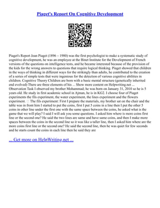 Piaget's Report On Cognitive Development
Piaget's Report Jean Piaget (1896 – 1980) was the first psychologist to make a systematic study of
cognitive development, he was an employee at the Binet Institute for the Development of French
versions of the questions on intelligence tests, and he became interested because of the provision of
the kids for the wrong answers to questions that require logical thinking. Piaget showed that children
in the ways of thinking in different ways for the strikingly than adults, he contributed to the creation
of a series of simple tests that were ingenious for the detection of various cognitive abilities in
children. Cognitive Theory Children are born with a basic mental structure (genetically inherited
end evolved) There are three elements of his ... Show more content on Helpwriting.net ...
Observation Task I observed my brother Mohammad; he was born on January 31, 2010 so he is 5
years old. He study in first academic school in Ajman, he is in KG2. I choose four of Piaget
experiments the fils experiment, the water experiment, the lines experiment and the flowers
experiment.  The fils experiment: First I prepare the materials, my brother sat on the chair and the
table was in front him I started to put the coins, first I put 5 coins in a line then I put the other 5
coins in other line under the first one with the same space between the coins, he asked what is the
game that we will play? I said I will ask you some questions. I asked him where is more coins first
line or the second one? He said the two lines are same and have same coins, and then I make more
spaces between the coins in the second line so it was like a taller line, then I asked him where are the
more coins first line or the second one? He said the second line, then he was quiet for few seconds
and he starts count the coins in each line then he said they are
... Get more on HelpWriting.net ...
 