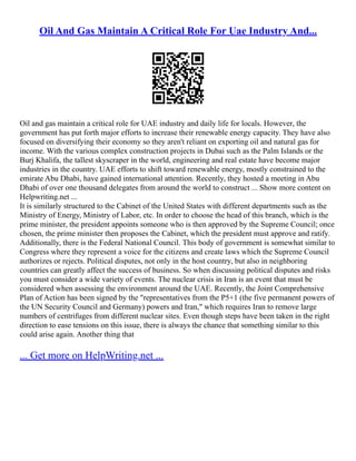Oil And Gas Maintain A Critical Role For Uae Industry And...
Oil and gas maintain a critical role for UAE industry and daily life for locals. However, the
government has put forth major efforts to increase their renewable energy capacity. They have also
focused on diversifying their economy so they aren't reliant on exporting oil and natural gas for
income. With the various complex construction projects in Dubai such as the Palm Islands or the
Burj Khalifa, the tallest skyscraper in the world, engineering and real estate have become major
industries in the country. UAE efforts to shift toward renewable energy, mostly constrained to the
emirate Abu Dhabi, have gained international attention. Recently, they hosted a meeting in Abu
Dhabi of over one thousand delegates from around the world to construct ... Show more content on
Helpwriting.net ...
It is similarly structured to the Cabinet of the United States with different departments such as the
Ministry of Energy, Ministry of Labor, etc. In order to choose the head of this branch, which is the
prime minister, the president appoints someone who is then approved by the Supreme Council; once
chosen, the prime minister then proposes the Cabinet, which the president must approve and ratify.
Additionally, there is the Federal National Council. This body of government is somewhat similar to
Congress where they represent a voice for the citizens and create laws which the Supreme Council
authorizes or rejects. Political disputes, not only in the host country, but also in neighboring
countries can greatly affect the success of business. So when discussing political disputes and risks
you must consider a wide variety of events. The nuclear crisis in Iran is an event that must be
considered when assessing the environment around the UAE. Recently, the Joint Comprehensive
Plan of Action has been signed by the "representatives from the P5+1 (the five permanent powers of
the UN Security Council and Germany) powers and Iran," which requires Iran to remove large
numbers of centrifuges from different nuclear sites. Even though steps have been taken in the right
direction to ease tensions on this issue, there is always the chance that something similar to this
could arise again. Another thing that
... Get more on HelpWriting.net ...
 