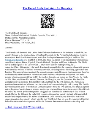 The United Arab Emirates : An Overview
The United Arab Emirates
Name: Rishma Mirchandani, Nathalie Germain, Xiao Mei Li
Professor: Mrs. Anuradha Koilpillai
Course: Business 3312 – 18
Date: Wednesday 18th March, 2015
Abstract
The United Arab Emirates The United Arab Emirates also known as the Emirates or the UAE, is a
country located in the southeast end of Arabian Peninsula on the Persian Gulf, bordering Oman to
the east and Saudi Arabia to the south, as well as sharing sea borders with Qatar and Iran. The
United Arab Emirates was establish in 1971, and it is a federation of seven emirates; which include
Abu Dhabi, Ajman, Dubai, Fujairah, Ras al–Khaimah, Sharjah, and Umm al–Quwain. Abu Dhabi
serves as the capital of the United Arab ... Show more content on Helpwriting.net ...
Along the 17th – 19th century; the harsh desert environment led to the emerging of nomadic groups
who subsisted because of various economic activities, including animal husbandry, agriculture and
hunting. The seasonal movements of the nomadic groups created frequent clashes amongst them but
also led to the establishment of seasonal and semi–seasonal settlements and centers. The tribal
groups whose names are still carried by the modern Emiratis are known as: Bani Yas, Al Bu Falah,
Al Ain, Liwa, the Dhawahir, Awamir, Manasir, the Sharqiyin, and the Qawasim. The Bani Yas
confederation was the most dominant force of Abu Dhabi by the 17th century. The Portuguese
continued to maintain an influence over the coastal settlements during the 16th century. The British
ruled the southern coast of the Persian Gulf during the 17th to the 19th century. The Sheikhs agreed
not to dispose of any territory or to enter any foreign relationships without the consent of the British.
In return, the British promised to protect all aggression from the sea and to help in case of land
attack. During the 19th and the early 20th centuries, the pearling industry thrived which provided
income and employment to the people of the Persian Gulf. However, the first world war had a
severe impact on this industry which wiped it out. The British then set up a development office that
helped in some small developments within the Emirates. Due to the trial nature of society and
... Get more on HelpWriting.net ...
 