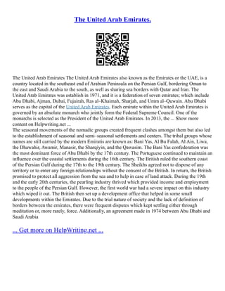 The United Arab Emirates.
The United Arab Emirates The United Arab Emirates also known as the Emirates or the UAE, is a
country located in the southeast end of Arabian Peninsula on the Persian Gulf, bordering Oman to
the east and Saudi Arabia to the south, as well as sharing sea borders with Qatar and Iran. The
United Arab Emirates was establish in 1971, and it is a federation of seven emirates; which include
Abu Dhabi, Ajman, Dubai, Fujairah, Ras al–Khaimah, Sharjah, and Umm al–Quwain. Abu Dhabi
serves as the capital of the United Arab Emirates. Each emirate within the United Arab Emirates is
governed by an absolute monarch who jointly form the Federal Supreme Council. One of the
monarchs is selected as the President of the United Arab Emirates. In 2013, the ... Show more
content on Helpwriting.net ...
The seasonal movements of the nomadic groups created frequent clashes amongst them but also led
to the establishment of seasonal and semi–seasonal settlements and centers. The tribal groups whose
names are still carried by the modern Emiratis are known as: Bani Yas, Al Bu Falah, Al Ain, Liwa,
the Dhawahir, Awamir, Manasir, the Sharqiyin, and the Qawasim. The Bani Yas confederation was
the most dominant force of Abu Dhabi by the 17th century. The Portuguese continued to maintain an
influence over the coastal settlements during the 16th century. The British ruled the southern coast
of the Persian Gulf during the 17th to the 19th century. The Sheikhs agreed not to dispose of any
territory or to enter any foreign relationships without the consent of the British. In return, the British
promised to protect all aggression from the sea and to help in case of land attack. During the 19th
and the early 20th centuries, the pearling industry thrived which provided income and employment
to the people of the Persian Gulf. However, the first world war had a severe impact on this industry
which wiped it out. The British then set up a development office that helped in some small
developments within the Emirates. Due to the trial nature of society and the lack of definition of
borders between the emirates, there were frequent disputes which kept settling either through
meditation or, more rarely, force. Additionally, an agreement made in 1974 between Abu Dhabi and
Saudi Arabia
... Get more on HelpWriting.net ...
 