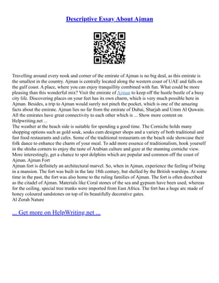 Descriptive Essay About Ajman
Travelling around every nook and corner of the emirate of Ajman is no big deal, as this emirate is
the smallest in the country. Ajman is centrally located along the western coast of UAE and falls on
the gulf coast. A place, where you can enjoy tranquillity combined with fun. What could be more
pleasing than this wonderful mix? Visit the emirate of Ajman to keep off the hustle bustle of a busy
city life. Discovering places on your feet has its own charm, which is very much possible here in
Ajman. Besides, a trip to Ajman would surely not pinch the pocket, which is one of the amazing
facts about the emirate. Ajman lies no far from the emirate of Dubai, Sharjah and Umm Al Quwain.
All the emirates have great connectivity to each other which is ... Show more content on
Helpwriting.net ...
The weather at the beach side is suitable for spending a good time. The Corniche holds many
shopping options such as gold souk, souks cum designer shops and a variety of both traditional and
fast food restaurants and cafes. Some of the traditional restaurants on the beach side showcase their
folk dance to enhance the charm of your meal. To add more essence of traditionalism, hook yourself
in the shisha corners to enjoy the taste of Arabian culture and gaze at the stunning corniche view.
More interestingly, get a chance to spot dolphins which are popular and common off the coast of
Ajman. Ajman Fort
Ajman fort is definitely an architectural marvel. So, when in Ajman, experience the feeling of being
in a mansion. The fort was built in the late 18th century, but shelled by the British warships. At some
time in the past, the fort was also home to the ruling families of Ajman. The fort is often described
as the citadel of Ajman. Materials like Coral stones of the sea and gypsum have been used, whereas
for the ceiling, special tree trunks were imported from East Africa. The fort has a huge arc made of
honey coloured sandstones on top of its beautifully decorative gates.
Al Zorah Nature
... Get more on HelpWriting.net ...
 