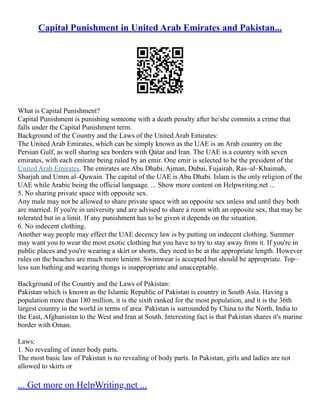 Capital Punishment in United Arab Emirates and Pakistan...
What is Capital Punishment?
Capital Punishment is punishing someone with a death penalty after he/she commits a crime that
falls under the Capital Punishment term.
Background of the Country and the Laws of the United Arab Emirates:
The United Arab Emirates, which can be simply known as the UAE is an Arab country on the
Persian Gulf, as well sharing sea borders with Qatar and Iran. The UAE is a country with seven
emirates, with each emirate being ruled by an emir. One emir is selected to be the president of the
United Arab Emirates. The emirates are Abu Dhabi, Ajman, Dubai, Fujairah, Ras–al–Khaimah,
Sharjah and Umm al–Quwain. The capital of the UAE is Abu Dhabi. Islam is the only religion of the
UAE while Arabic being the official language. ... Show more content on Helpwriting.net ...
5. No sharing private space with opposite sex.
Any male may not be allowed to share private space with an opposite sex unless and until they both
are married. If you're in university and are advised to share a room with an opposite sex, that may be
tolerated but in a limit. If any punishment has to be given it depends on the situation.
6. No indecent clothing.
Another way people may effect the UAE decency law is by putting on indecent clothing. Summer
may want you to wear the most exotic clothing but you have to try to stay away from it. If you're in
public places and you're wearing a skirt or shorts, they need to be at the appropriate length. However
rules on the beaches are much more lenient. Swimwear is accepted but should be appropriate. Top–
less sun bathing and wearing thongs is inappropriate and unacceptable.
Background of the Country and the Laws of Pakistan:
Pakistan which is known as the Islamic Republic of Pakistan is country in South Asia. Having a
population more than 180 million, it is the sixth ranked for the most population, and it is the 36th
largest country in the world in terms of area. Pakistan is surrounded by China to the North, India to
the East, Afghanistan to the West and Iran at South. Interesting fact is that Pakistan shares it's marine
border with Oman.
Laws:
1. No revealing of inner body parts.
The most basic law of Pakistan is no revealing of body parts. In Pakistan, girls and ladies are not
allowed to skirts or
... Get more on HelpWriting.net ...
 