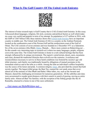 What Is The Gulf Country Of The United Arab Emirates
The interest of mine research topic is Gulf Country that is UAE (United Arab Emirates. In this essay
I discussed about languages, religions, life style, economy and political factors as well which make
my essay very useful and popular in term of my attempt. Its population is 9.27 million in 2016, with
the GDP of 3.847 billion USD, these statistics shows this United Arab Emirates have an important
country in middle east. The United Arab Emirates (UAE) is a country on the Arabian Peninsula
located on the southeastern coast of the Persian Gulf and the northwestern coast of the Gulf of
Oman. The UAE consists of seven emirates and was founded on 2 December 1971 as a federation.
Six of the seven emirates (Abu Dhabi, Dubai, Sharjah, ... Show more content on Helpwriting.net ...
So this sounds very interesting topic to research on it where too many languages, people, religions
exist at the same time. The United Arab Emirates is home to a rich cultural heritage that has been
strongly influenced by its unique environment. The region's varied terrain, desert, oasis, mountains
and coast, dictated the traditional lifestyles that evolved over the centuries. A resilience and
resourcefulness necessary to survive in these harsh conditions was fostered by society's age–old
tribal structure: each family was traditionally bound by obligations of mutual assistance to his
immediate relatives and to the tribe as a whole. Among the tribe an individual's selfless hospitality
was the source of his honor and pride. A common religion, Islam, also provided the cement that held
society together. The largest tribal group, the Bani Yas, roamed the vast sandy areas that cover
almost all of the emirates of Abu Dhabi and Dubai. Other tribes, too, such as the Awamir and
Manasir, shared this challenging environment for numerous generations. All the subtribes and clans
were accustomed to wander great distances with their camels in search of grazing, moving as entire
family units. Almost all Bani Yas families, with the exception of the fishing groups like the Al
Rumaitha, returned to a home in one of the oasis settlements
... Get more on HelpWriting.net ...
 