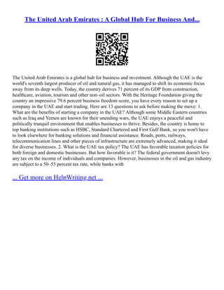 The United Arab Emirates : A Global Hub For Business And...
The United Arab Emirates is a global hub for business and investment. Although the UAE is the
world's seventh largest producer of oil and natural gas, it has managed to shift its economic focus
away from its deep wells. Today, the country derives 71 percent of its GDP from construction,
healthcare, aviation, tourism and other non–oil sectors. With the Heritage Foundation giving the
country an impressive 79.6 percent business freedom score, you have every reason to set up a
company in the UAE and start trading. Here are 13 questions to ask before making the move: 1.
What are the benefits of starting a company in the UAE? Although some Middle Eastern countries
such as Iraq and Yemen are known for their unending wars, the UAE enjoys a peaceful and
politically tranquil environment that enables businesses to thrive. Besides, the country is home to
top banking institutions such as HSBC, Standard Chartered and First Gulf Bank, so you won't have
to look elsewhere for banking solutions and financial assistance. Roads, ports, railways,
telecommunication lines and other pieces of infrastructure are extremely advanced, making it ideal
for diverse businesses. 2. What is the UAE tax policy? The UAE has favorable taxation policies for
both foreign and domestic businesses. But how favorable is it? The federal government doesn't levy
any tax on the income of individuals and companies. However, businesses in the oil and gas industry
are subject to a 50–55 percent tax rate, while banks with
... Get more on HelpWriting.net ...
 