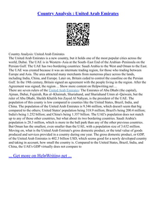 Country Analysis : United Arab Emirates
Country Analysis: United Arab Emirates
The United Arab Emirates is a new country, but it holds one of the most popular cities across the
world, Dubai. The UAE is in Western–Asia at the South–East End of the Arabian–Peninsula on the
Persian Gulf. The UAE has two bordering countries: Saudi Arabia to the West and Oman to the East.
The UAE was created because it was an intermate trading region, for those who trading between
Europe and Asia. The area attracted many merchants from numerous place across the lands,
including India, China, and Europe. Later on, Britain ceded to control the coastline on the Persian
Gulf. In the 19th century, Britain signed an agreement with the people living in the region. After the
Agreement was signed, the region ... Show more content on Helpwriting.net ...
There are seven rulers of the United Arab Emirates: The Emirates of Abu Dhabi (the capital),
Ajman, Dubai, Fujairah, Ras al–Khaimah, Shariahand, and Shariahand Umm al–Qaiwain, but the
ruler of Abu Dhabi, Sheikh Khalifa bin Zayed Al Nahyan, is the president of the UAE. The
population of this county is low compared to counties like the United States, Brazil, India, and
China. The population of the United Arab Emirates is 9.346 million, which doesn't seem that big
compared to the others; United States' population being 318.9 million; Brazil's being 200.4 million;
India's being 1.252 billion; and China's being 1.357 billion. The UAE's population does not match
up to any of those other countries, but what about its two bordering countries. Saudi Arabia's
population is 28.3 million, which is more in the ball park than any of the other previous countries.
But Oman has the smallest, even smaller than the UAE, with a population size of 3.632 million.
Moving on, what is the United Arab Emirate's gross domestic product, or the total value of goods
produced and services provided in a country during one year. The gross domestic product, or GDP,
of the United Arab Emirates is 402.3 billion USD, which seems good for a newly developed country
and taking in account, how small the country is. Compared to the United States, Brazil, India, and
China, the UAE's GDP virtually does not compare to
... Get more on HelpWriting.net ...
 