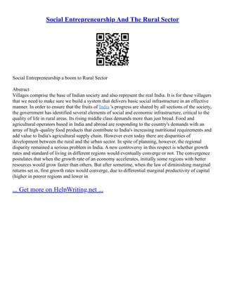 Social Entrepreneurship And The Rural Sector
Social Entrepreneurship a boom to Rural Sector
Abstract
Villages comprise the base of Indian society and also represent the real India. It is for these villagers
that we need to make sure we build a system that delivers basic social infrastructure in an effective
manner. In order to ensure that the fruits of India 's progress are shared by all sections of the society,
the government has identified several elements of social and economic infrastructure, critical to the
quality of life in rural areas. Its rising middle class demands more than just bread. Food and
agricultural operators based in India and abroad are responding to the country's demands with an
array of high–quality food products that contribute to India's increasing nutritional requirements and
add value to India's agricultural supply chain. However even today there are disparities of
development between the rural and the urban sector. In spite of planning, however, the regional
disparity remained a serious problem in India. A new controversy in this respect is whether growth
rates and standard of living in different regions would eventually converge or not. The convergence
postulates that when the growth rate of an economy accelerates, initially some regions with better
resources would grow faster than others. But after sometime, when the law of diminishing marginal
returns set in, first growth rates would converge, due to differential marginal productivity of capital
(higher in poorer regions and lower in
... Get more on HelpWriting.net ...
 
