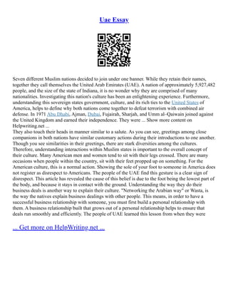 Uae Essay
Seven different Muslim nations decided to join under one banner. While they retain their names,
together they call themselves the United Arab Emirates (UAE). A nation of approximately 5,927,482
people, and the size of the state of Indiana, it is no wonder why they are comprised of many
nationalities. Investigating this nation's culture has been an enlightening experience. Furthermore,
understanding this sovereign states government, culture, and its rich ties to the United States of
America, helps to define why both nations come together to defeat terrorism with combined air
defense. In 1971 Abu Dhabi, Ajman, Dubai, Fujairah, Sharjah, and Umm al–Qaiwain joined against
the United Kingdom and earned their independence. They were ... Show more content on
Helpwriting.net ...
They also touch their heads in manner similar to a salute. As you can see, greetings among close
companions in both nations have similar customary actions during their introductions to one another.
Though you see similarities in their greetings, there are stark diversities among the cultures.
Therefore, understanding interactions within Muslim states is important to the overall concept of
their culture. Many American men and women tend to sit with their legs crossed. There are many
occasions when people within the country, sit with their feet propped up on something. For the
American culture, this is a normal action. Showing the sole of your foot to someone in America does
not register as disrespect to Americans. The people of the UAE find this gesture is a clear sign of
disrespect. This article has revealed the cause of this belief is due to the foot being the lowest part of
the body, and because it stays in contact with the ground. Understanding the way they do their
business deals is another way to explain their culture. "Networking the Arabian way" or Wasta, is
the way the natives explain business dealings with other people. This means, in order to have a
successful business relationship with someone, you must first build a personal relationship with
them. A business relationship built that grows out of a personal relationship helps to ensure that
deals run smoothly and efficiently. The people of UAE learned this lesson from when they were
... Get more on HelpWriting.net ...
 