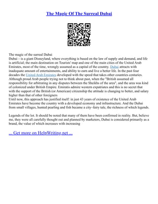 The Magic Of The Surreal Dubai
The magic of the surreal Dubai
Dubai – is a giant Disneyland, where everything is based on the law of supply and demand, and life
is artificial; the main destination on Tourists' map and one of the main cities of the United Arab
Emirates, most of the time, wrongly assumed as a capital of the country. Dubai attracts with
inadequate amount of entertainments, and ability to earn and live a better life. In the past four
decades the United Arab Emirates developed with the speed that takes other countries centuries.
Although proud Arab people trying not to think about past, when the "British assumed all
responsibility for arbitrating in any disputes between the Sheikhs of the area", and the area was kind
of colonized under British Empire. Emiratis admire western expatriates and this is no secret that
with the support of the British (or American) citizenship the attitude is changing to better, and salary
higher than that of other foreigners
Until now, this approach has justified itself: in just 43 years of existence of the United Arab
Emirates have become the country with a developed economy and infrastructure. And the Dubai
from small villages, hunted pearling and fish became a city–fairy tale, the richness of which legends.
Legends of the lot. It should be noted that many of them have been confirmed in reality. But, believe
me, they were all carefully thought out and planned by marketers, Dubai is considered primarily as a
brand, the value of which increases with increasing
... Get more on HelpWriting.net ...
 