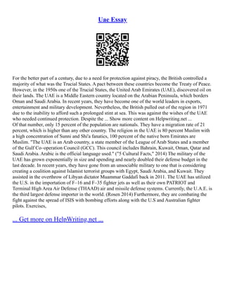 Uae Essay
For the better part of a century, due to a need for protection against piracy, the British controlled a
majority of what was the Trucial States. A pact between these countries become the Treaty of Peace.
However, in the 1950s one of the Trucial States, the United Arab Emirates (UAE), discovered oil on
their lands. The UAE is a Middle Eastern country located on the Arabian Peninsula, which borders
Oman and Saudi Arabia. In recent years, they have become one of the world leaders in exports,
entertainment and military development. Nevertheless, the British pulled out of the region in 1971
due to the inability to afford such a prolonged stint at sea. This was against the wishes of the UAE
who needed continued protection. Despite the ... Show more content on Helpwriting.net ...
Of that number, only 15 percent of the population are nationals. They have a migration rate of 21
percent, which is higher than any other country. The religion in the UAE is 80 percent Muslim with
a high concentration of Sunni and Shi'a fanatics, 100 percent of the native born Emirates are
Muslim. "The UAE is an Arab country, a state member of the League of Arab States and a member
of the Gulf Co–operation Council (GCC). This council includes Bahrain, Kuwait, Oman, Qatar and
Saudi Arabia. Arabic is the official language used." ("5 Cultural Facts," 2014) The military of the
UAE has grown exponentially in size and spending and nearly doubled their defense budget in the
last decade. In recent years, they have gone from an unsociable military to one that is considering
creating a coalition against Islamist terrorist groups with Egypt, Saudi Arabia, and Kuwait. They
assisted in the overthrow of Libyan dictator Muammar Gaddafi back in 2011. The UAE has utilized
the U.S. in the importation of F–16 and F–35 fighter jets as well as their own PATRIOT and
Terminal High Area Air Defense (THAAD) air and missile defense systems. Currently, the U.A.E. is
the third largest defense importer in the world. (Rosen 2014) Furthermore, they are combating the
fight against the spread of ISIS with bombing efforts along with the U.S and Australian fighter
pilots. Exercises,
... Get more on HelpWriting.net ...
 