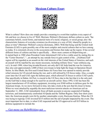 Mexican Culture Essay
What is culture? How does one simply provide a meaning to a word that explains every aspect of
life and how we choose to live it? Well, Merriam–Webster's Dictionary defines culture as such, "the
customary beliefs, social forms, and material traits of a racial, religious, or social group; also: the
characteristic features of everyday existence (as diversions or a way of life} shared by people in a
place or time" (Merriam–Webster's concise dictionary, 2002). With that being said the United Arab
Emirates (UAE) is quite possibly one of the most complex and crucial cultures that we have among
us today. It is extremely diverse in the ecosystems and biomes that make up the region. It has several
different forms of cultures and that is specifically ... Show more content on Helpwriting.net ...
It started back in 1980 when President Carter determined UAE to be a viable asset by stating this in
the "Carter Doctrine", "...an attempt by any outside force to gain control of the ...[Arabian] Gulf
region will be regarded as an assault on the vital interests of the United States of America, and such
an assault will be repelled by any means necessary, including military force." (uae–embassy.org,
n.d.). In mid–1990, when Iraq invaded Kuwait, not only did UAE help fund the war for America,
they also sent approximately 2,000 of their own troops to help fight the Iraqis in Operation Desert
Storm. In Abu Dhabi, the first used United States Air Force base was opened to mainly provide
refuel missions for US aircraft during the war, and is still utilized by US forces today. Also, a couple
years later the US and UAE signs the defense pact, which allowed US forces to utilize UAE's ports.
One specifically in Dubai, Ali Port, is crucial to the US Navy due to the fact that it is the only port
on the Gulf that is deep enough to be used for an aircraft carrier. Since 1992, UAE has been the
largest manufacturer of US military equipment, investing over $360 million in defense gear for the
American troops. As we move forward in time, lets take a look at the acts that hit closer to home.
When we were attacked by arguably the most malicious terrorist attacks on American soil on
September 11, 2001, UAE immediately froze all bank accounts to anyone suspected of funding
terrorism, and instantaneously confronted Al Qaeda and the Taliban Regime. Only four short years
later, the American people were hit by another catastrophic event, Hurricane Katrina. When the US
was trying to regroup, UAE invested $215 million into the aid of people impacted by the event. The
most important fact to date, is when UAE requested and the US approved to sell $15 billion in
defense equipment to include the
... Get more on HelpWriting.net ...
 