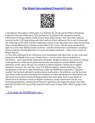 The Dubai International Financial Centre
1 Introduction The purpose of this paper is to illustrate the crucial role the Dubai International
Financial Centre has embraced as "host jurisdiction" in relation to the recognition and the
enforcement of foreign arbitral awards in the United Arab Emirates. Part 1 provides a general
overview on the UAE legal setting and a brief analysis of how arbitration fits in such a framework.
The following section deals with the complexities and the issues that parties have been encountering
when seeking enforcement of foreign awards before UAE courts – but the same considerations
apply to several other Middle Eastern countries – and that therefore have contributed to creating a
general suspicion towards arbitration as a means for dispute resolution ... Show more content on
Helpwriting.net ...
1.2 How does arbitration fit in? Arbitration is not inconsistent with Shari'a law: in fact, it has been
practiced in the Middle East, in pre–Islamic times – even in a form closer to mediation or
conciliation – and is specifically endorsed by the Quran. Despite its ancient roots, however, foreign
counterparties have often shown profound reluctance and suspicion towards Middle–Eastern
arbitration system, due to the lack of a common or federal legislative framework to support
arbitration; moreover, the vital role –even if to different degrees– Islamic faith plays in the
interpretation of the law in many jurisdictions within the Middle East represents a "religious
variable" that has both substantive and procedural ramifications. Nevertheless, over the last years
convincing strides towards cementing their reputation as robust jurisdictions in which parties can
effectively resolve their commercial disagreements have been made. Such recent interest in
arbitration as an alternative means of dispute resolution is clearly intertwined with the ever–
increasing geopolitical, commercial and financial significance the region has gained. Just think
about the fact that UAE successfully proposed itself as host of Expo 2020, which is going to take
place in
... Get more on HelpWriting.net ...
 