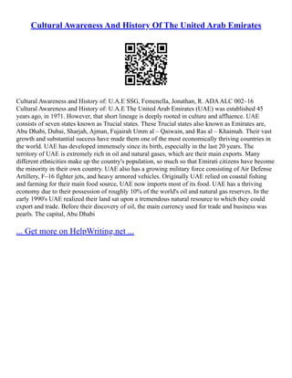 Cultural Awareness And History Of The United Arab Emirates
Cultural Awareness and History of: U.A.E SSG, Femenella, Jonathan, R. ADAALC 002–16
Cultural Awareness and History of: U.A.E The United Arab Emirates (UAE) was established 45
years ago, in 1971. However, that short lineage is deeply rooted in culture and affluence. UAE
consists of seven states known as Trucial states. These Trucial states also known as Emirates are,
Abu Dhabi, Dubai, Sharjah, Ajman, Fujairah Umm al – Qaiwain, and Ras al – Khaimah. Their vast
growth and substantial success have made them one of the most economically thriving countries in
the world. UAE has developed immensely since its birth, especially in the last 20 years. The
territory of UAE is extremely rich in oil and natural gases, which are their main exports. Many
different ethnicities make up the country's population, so much so that Emirati citizens have become
the minority in their own country. UAE also has a growing military force consisting of Air Defense
Artillery, F–16 fighter jets, and heavy armored vehicles. Originally UAE relied on coastal fishing
and farming for their main food source, UAE now imports most of its food. UAE has a thriving
economy due to their possession of roughly 10% of the world's oil and natural gas reserves. In the
early 1990's UAE realized their land sat upon a tremendous natural resource to which they could
export and trade. Before their discovery of oil, the main currency used for trade and business was
pearls. The capital, Abu Dhabi
... Get more on HelpWriting.net ...
 