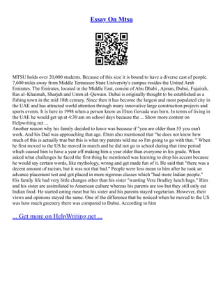Essay On Mtsu
MTSU holds over 20,000 students. Because of this size it is bound to have a diverse cast of people.
7,600 miles away from Middle Tennessee State University's campus resides the United Arab
Emirates. The Emirates, located in the Middle East, consist of Abu Dhabi , Ajman, Dubai, Fujairah,
Ras al–Khaimah, Sharjah and Umm al–Quwain. Dubai is originally thought to be established as a
fishing town in the mid 18th century. Since then it has become the largest and most populated city in
the UAE and has attracted world attention through many innovative large construction projects and
sports events. It is here in 1998 when a person know as Elton Govada was born. In terms of living in
the UAE he would get up at 4:30 am on school days because the ... Show more content on
Helpwriting.net ...
Another reason why his family decided to leave was because if "you are older than 55 you can't
work. And his Dad was approaching that age. Elton also mentioned that "he does not know how
much of this is actually true but this is what my parents told me so I'm going to go with that. " When
he first moved to the US he moved in march and he did not go to school during that time period
which caused him to have a year off making him a year older than everyone in his grade. When
asked what challenges he faced the first thing he mentioned was learning to drop his accent because
he would say certain words, like mythology, wrong and get made fun of it. He said that "there was a
decent amount of racism, but it was not that bad." People were less mean to him after he took an
advance placement test and got placed in more rigorous classes which "had more Indian people."
His family life had very little changes other than his sister "wanting Vera Bradley lunch bags." Him
and his sister are assimilated to American culture whereas his parents are too but they still only eat
Indian food. He started eating meat but his sister and his parents stayed vegetarian. However, their
views and opinions stayed the same. One of the difference that he noticed when he moved to the US
was how much greenery there was compared to Dubai. According to him
... Get more on HelpWriting.net ...
 