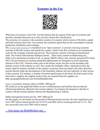 Economy in the Uae
What type of economy is the UAE. List the features that are typical of this type of economy and
provide a detailed discussion as to why you have chosen this classification.
The economy of a country is the economic systems of a country which consists of the labor, capital
and land resources that it has. An economy has economic agents that are the consumption of goods,
production, distribution and exchange.
The United Arab Emirates is considered as an "open economy", it consists in having economic
activities within the country and outside the country, which is the flow of funds on an international
scale for the exchange of goods and services. This economy consists in having an international
trade. The United Arab Emirates Dirham (current ... Show more content on Helpwriting.net ...
(http://www.uaeinteract.com/docs/UAE_to_pump_Dh858_billion_into_tourism_projects/42513.htm)
The UAE government are creating substantial opportunities for foreigners to invest and doing
business in the UAE. Tourism creates jobs in the tertiary sector, but also on the secondary and
primary sectors of the industry as well. This creates the multiplier effect, which proves how the
money spent by tourists circulates in the country's economy, from one hand to the other, therefore
tourism directly helps the development of the hospitality industry but also indirectly in other sectors
of the economy. For instance, a number of tourists spend money in the hotel, the hotel needs to buy
linen from a supplier, the supplier needs to buy raw material from his supplier, etc.
http://geographyfieldwork.com/TouristMultiplier.htm
Dubai 's economic structure (share of GDP), 2004 pg 20
We could see on the graph that Dubai invests in infrastructures and facilities that are directly
affected and indirectly affected to the tourism industry. For instance the transport is directly in
contact with the tourism industry whereas the Manufacturing is indirect.
Dubai international tourist arrivals, 1985–2005 pg 20
On this graph, we can clearly see the growth of inbound tourists arrivals, the most significant years
were 1995 with an annual growth rate of 29.2% and 2002 with an annual growth rate 31.1%. The
less successful years were 2003 with an annual
... Get more on HelpWriting.net ...
 