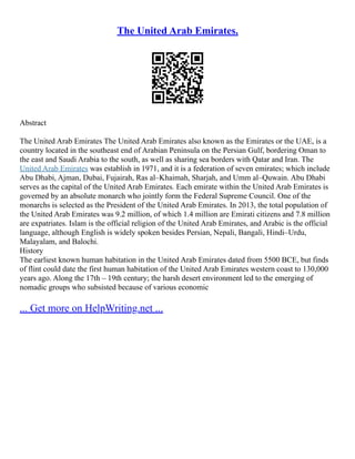 The United Arab Emirates.
Abstract
The United Arab Emirates The United Arab Emirates also known as the Emirates or the UAE, is a
country located in the southeast end of Arabian Peninsula on the Persian Gulf, bordering Oman to
the east and Saudi Arabia to the south, as well as sharing sea borders with Qatar and Iran. The
United Arab Emirates was establish in 1971, and it is a federation of seven emirates; which include
Abu Dhabi, Ajman, Dubai, Fujairah, Ras al–Khaimah, Sharjah, and Umm al–Quwain. Abu Dhabi
serves as the capital of the United Arab Emirates. Each emirate within the United Arab Emirates is
governed by an absolute monarch who jointly form the Federal Supreme Council. One of the
monarchs is selected as the President of the United Arab Emirates. In 2013, the total population of
the United Arab Emirates was 9.2 million, of which 1.4 million are Emirati citizens and 7.8 million
are expatriates. Islam is the official religion of the United Arab Emirates, and Arabic is the official
language, although English is widely spoken besides Persian, Nepali, Bangali, Hindi–Urdu,
Malayalam, and Balochi.
History
The earliest known human habitation in the United Arab Emirates dated from 5500 BCE, but finds
of flint could date the first human habitation of the United Arab Emirates western coast to 130,000
years ago. Along the 17th – 19th century; the harsh desert environment led to the emerging of
nomadic groups who subsisted because of various economic
... Get more on HelpWriting.net ...
 