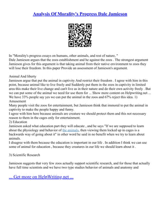 Analysis Of Morality's Progress Dale Jamieson
In "Morality's progress essays on humans, other animals, and rest of nature, "
Dale Jamieson argues that the zoos establishment and he against the zoos . The strongest argument
Jamieson gives for this argument is that taking animal from their native environment to zoos they
will lose their freedom. In this paper Provide an assessment of Jamieson's argument.
Animal And liberty
Jamieson argue that put the animal in captivity And restrict their freedom . I agree with him in this
point, because animal like to live freely and Suddenly put them in the zoos in captivity in limited
area this make their live change and can't live as in their nature and do their own activity freely . But
we can put some of the animal we need for use them for ... Show more content on Helpwriting.net ...
We have 33% people say yes we can put the animal in the zoos and 67% reject this idea. 1)
Amusement
Many people visit the zoos for entertainment, but Jamieson think that immoral to put the animal in
captivity to make the people happy and funny.
I agree with him here because animals are creature we should protect them and this not necessary
reason to them in the cages only for entertainment.
2) Education
Jamieson asked what education part they will educate , and he says "If we are supposed to learn
about the physiology and behavior of the animals, then viewing them locked up in cages is a
backwards way of going about it" in other word he said in no benefit when we try to learn about
animals.
I disagree with them because the education is important in our life . In addition I think we can use
some of animal for education , because they creatures in our life we should learn about it .
3) Scientific Research
Jamieson suggests that very few zoos actually support scientific research, and for those that actually
have full time scientists and we have two type studies behavior of animals and anatomy and
... Get more on HelpWriting.net ...
 