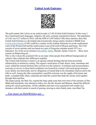 United Arab Emirates
The gulf country that I chose as my analysis topic is UAE (United Arab Emirates). In this essay I
have mentioned touch languages, religions, life style, economy and political factors. The population
of UAE was 9.27 million in 2016, with the GDP of 3.847 billion USD, these statistics show that
United Arab Emirates is a developed and economically strong country situated in Middle East.
United Arab Emirates (UAE) could be a country on the Arabian Peninsula set on the southeastern
coast of the Persian Gulf and the northwestern coast of the Gulf of Muscat and Oman. The UAE
consists of seven emirates and was based on a pair of Gregorian calendar month 1971 as a
federation. Six of the seven emirates (Abu Dhabi, Dubai, Sharjah, Ajman, Umm Al ... Show more
content on Helpwriting.net ...
This is why I chose this country(UAE) as my topic where people from different backgrounds ad
cultural value celebrate their differences together.
The United Arab Emirates is home to an upscale cultural heritage that has been powerfully
influenced by its distinctive setting. The region's varied piece of land, desert, oasis, mountains and
coast, settled the normal lifestyles that evolved over the centuries. A resilience and resourcefulness
necessary to survive in these harsh conditions was fostered by society's old social group structure:
every family was historically sure by obligations of mutual help to his immediate relatives and to the
tribe as well. Among the tribe a personality's unselfish welcome was the supply of his honor and
pride. a standard faith, Islam, conjointly provided the cement that made the society stick together
through thick and thin.
The largest group, the Bani Yas, roamed the large sandy areas that cowl most of the emirates of Abu
Dhabi and metropolis, also alternative tribes, too, like the Awamir and Manasir, shared this difficult
setting for various generations. All the subtribes and clans were acquainted with wander nice
distances with their camels in search of grazing, moving as entire family units. most Bani Yas
... Get more on HelpWriting.net ...
 